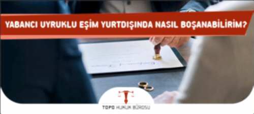 Yabancı Uyruklu Eşim Yurtdışında Nasıl Boşanabilirim?